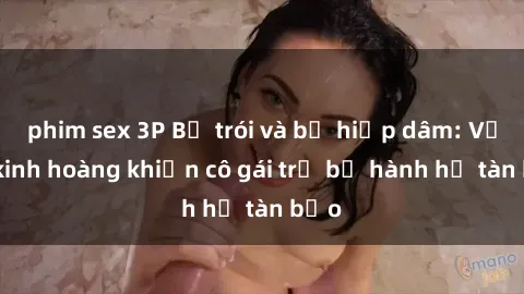 phim sex 3P Bị trói và bị hiếp dâm: Vụ án kinh hoàng khiến cô gái trẻ bị hành hạ tàn bạo