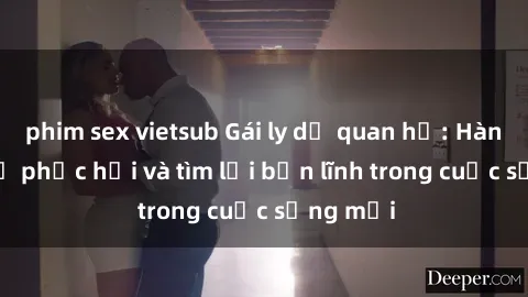 phim sex vietsub Gái ly dị quan hệ: Hành trình tự phục hồi và tìm lại bản lĩnh trong cuộc sống mới