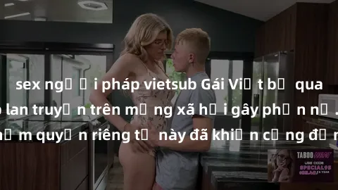 sex người pháp vietsub Gái Việt bị quay lén khi tắm, clip lan truyền trên mạng xã hội gây phẫn nộ. Hành động vi phạm quyền riêng tư này đã khiến cộng đồng mạng bức xúc và đòi trừng phạt thật nghiêm kh