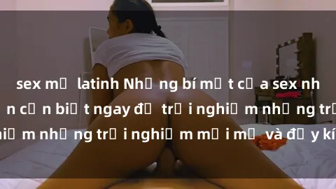 sex mỹ latinh Những bí mật của sex nhóm không che mà bạn cần biết ngay để trải nghiệm những trải nghiệm mới mẻ và đầy kích thích.