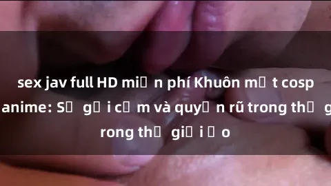 sex jav full HD miễn phí Khuôn mặt cosplay sex anime: Sự gợi cảm và quyến rũ trong thế giới ảo