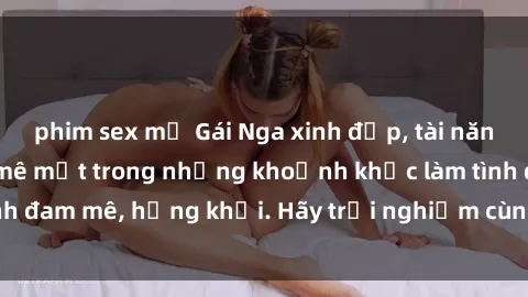 phim sex mỹ Gái Nga xinh đẹp, tài năng khiến bạn phải mê mệt trong những khoảnh khắc làm tình đam mê, hứng khởi. Hãy trải nghiệm cùng họ ngay hôm nay!