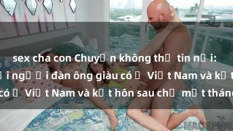 sex cha con Chuyện không thể tin nổi: Gái Tây quan hệ với người đàn ông giàu có ở Việt Nam và kết hôn sau chỉ một tháng