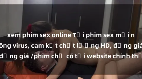 xem phim sex online Tải phim sex mới nhất cực nhanh không virus, cam kết chất lượng HD, đồng giá /phim chỉ có tại website chính thức. Đặt ngay!