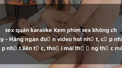sex quán karaoke Xem phim sex không che miễn phí tại đây – Hàng ngàn đoạn video hot nhất, cập nhật liên tục, thoải mái thưởng thức mà không tốn kém.