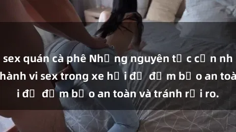 sex quán cà phê Những nguyên tắc cần nhớ khi thực hiện hành vi sex trong xe hơi để đảm bảo an toàn và tránh rủi ro.
