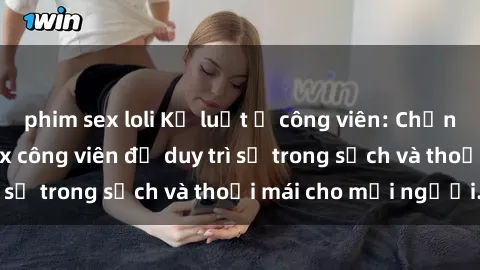 phim sex loli Kỷ luật ở công viên: Chấn chỉnh hành vi sex công viên để duy trì sự trong sạch và thoải mái cho mọi người.