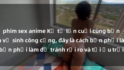 phim sex anime Kể từ lần cuối cùng bạn thực hành sex nhà vệ sinh công cộng, đây là cách bạn phải làm để tránh rủi ro và tối ưu trải nghiệm.
