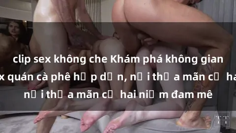 clip sex không che Khám phá không gian độc đáo tại sex quán cà phê hấp dẫn, nơi thỏa mãn cả hai niềm đam mê