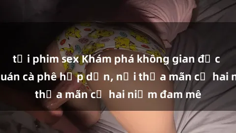 tải phim sex Khám phá không gian độc đáo tại sex quán cà phê hấp dẫn, nơi thỏa mãn cả hai niềm đam mê