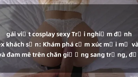gái việt cosplay sexy Trải nghiệm đỉnh cao tình yêu tại sex khách sạn: Khám phá cảm xúc mới mẻ và đam mê trên chăn giường sang trọng, độc đáo, không giới hạn.