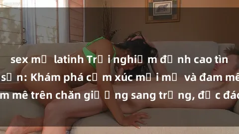 sex mỹ latinh Trải nghiệm đỉnh cao tình yêu tại sex khách sạn: Khám phá cảm xúc mới mẻ và đam mê trên chăn giường sang trọng, độc đáo, không giới hạn.