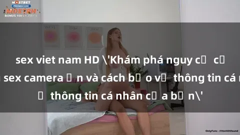 sex viet nam HD 'Khám phá nguy cơ của việc sử dụng sex camera ẩn và cách bảo vệ thông tin cá nhân của bạn'