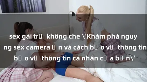 sex gái trẻ không che 'Khám phá nguy cơ của việc sử dụng sex camera ẩn và cách bảo vệ thông tin cá nhân của bạn'