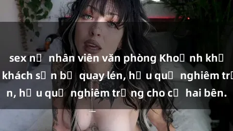 sex nữ nhân viên văn phòng Khoảnh khắc đáng buồn: Sex khách sạn bị quay lén, hậu quả nghiêm trọng cho cả hai bên.