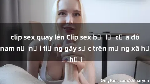 clip sex quay lén Clip sex bị lộ của đôi nam nữ nổi tiếng gây sốc trên mạng xã hội