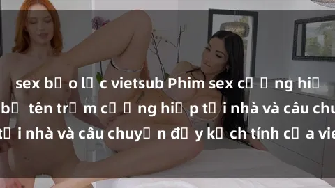 sex bạo lực vietsub Phim sex cưỡng hiếp vietsub: Nữ sinh bị tên trộm cưỡng hiếp tại nhà và câu chuyện đầy kịch tính của vietsub