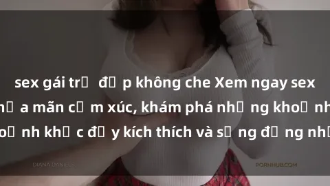 sex gái trẻ đẹp không che Xem ngay sex jav không che để thỏa mãn cảm xúc, khám phá những khoảnh khắc đầy kích thích và sống động nhất chỉ trong click!