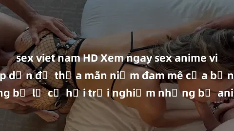 sex viet nam HD Xem ngay sex anime vietsub cực hot và hấp dẫn để thỏa mãn niềm đam mê của bạn! Đừng bỏ lỡ cơ hội trải nghiệm những bộ anime đỉnh cao chỉ có tại đây!
