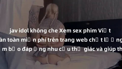 jav idol không che Xem sex phim Việt Nam không che hoàn toàn miễn phí trên trang web chất lượng cao. Đảm bảo đáp ứng nhu cầu thị giác và giúp thỏa mãn mong muốn của bạn.