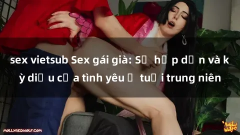 sex vietsub Sex gái già: Sự hấp dẫn và kỳ diệu của tình yêu ở tuổi trung niên