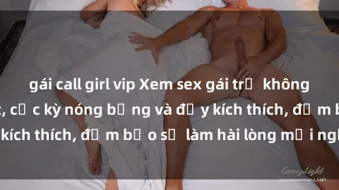 gái call girl vip Xem sex gái trẻ không che hấp dẫn nhất, cực kỳ nóng bỏng và đầy kích thích, đảm bảo sẽ làm hài lòng mọi người!