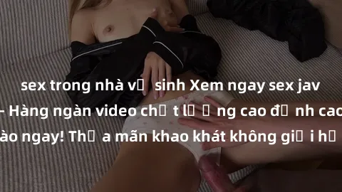 sex trong nhà vệ sinh Xem ngay sex jav full HD miễn phí - Hàng ngàn video chất lượng cao đỉnh cao chỉ cần click vào ngay! Thỏa mãn khao khát không giới hạn, đón chờ những trải nghiệm mới lạ!