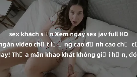 sex khách sạn Xem ngay sex jav full HD miễn phí - Hàng ngàn video chất lượng cao đỉnh cao chỉ cần click vào ngay! Thỏa mãn khao khát không giới hạn, đón chờ những trải nghiệm mới lạ!