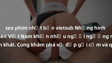 sex phim nhật bản vietsub Những hình ảnh sex gái sinh viên Việt Nam khiến nhiều người ngưỡng mộ và thèm khát. Cùng khám phá vẻ đẹp gợi cảm và quyến rũ của những cô gái trẻ này.