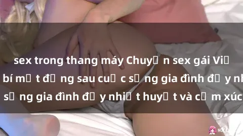 sex trong thang máy Chuyện sex gái Việt có chồng: Những bí mật đằng sau cuộc sống gia đình đầy nhiệt huyết và cảm xúc