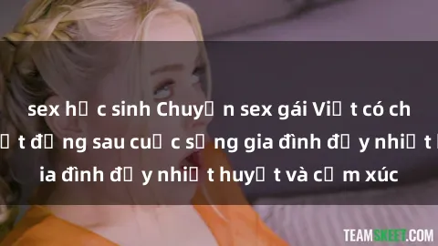 sex học sinh Chuyện sex gái Việt có chồng: Những bí mật đằng sau cuộc sống gia đình đầy nhiệt huyết và cảm xúc