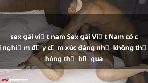 sex gái việt nam Sex gái Việt Nam có con: Trải nghiệm đầy cảm xúc đáng nhớ không thể bỏ qua