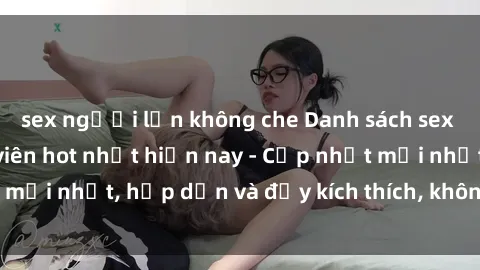 sex người lớn không che Danh sách sex gái Việt Nam sinh viên hot nhất hiện nay - Cập nhật mới nhất, hấp dẫn và đầy kích thích, không thể bỏ qua!