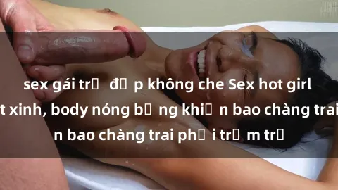 sex gái trẻ đẹp không che Sex hot girl Việt Nam: Mặt xinh, body nóng bỏng khiến bao chàng trai phải trầm trồ