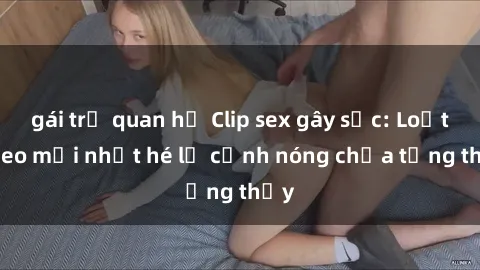gái trẻ quan hệ Clip sex gây sốc: Loạt video mới nhất hé lộ cảnh nóng chưa từng thấy