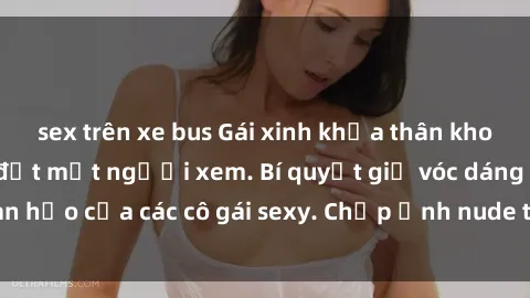 sex trên xe bus Gái xinh khỏa thân khoe dáng nóng bỏng đốt mắt người xem. Bí quyết giữ vóc dáng hoàn hảo của các cô gái sexy. Chụp ảnh nude tự tin không sợ lộ hàng.