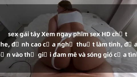 sex gái tây Xem ngay phim sex HD chất lượng cao không che, đỉnh cao của nghệ thuật làm tình, đưa bạn vào thế giới đam mê và sóng gió của tình yêu không giới hạn.