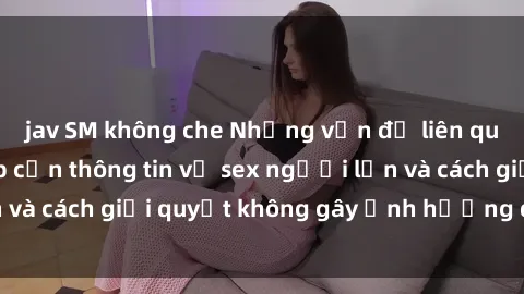 jav SM không che Những vấn đề liên quan đến việc tiếp cận thông tin về sex người lớn và cách giải quyết không gây ảnh hưởng đến trẻ em
