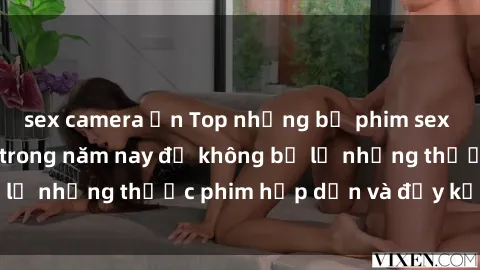 sex camera ẩn Top những bộ phim sex hay nhất nên xem trong năm nay để không bỏ lỡ những thước phim hấp dẫn và đầy kịch tính.