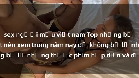 sex người mẫu việt nam Top những bộ phim sex hay nhất nên xem trong năm nay để không bỏ lỡ những thước phim hấp dẫn và đầy kịch tính.