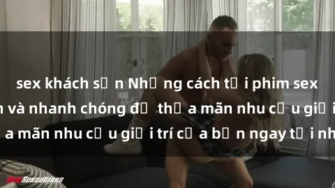 sex khách sạn Những cách tải phim sex về máy đơn giản và nhanh chóng để thỏa mãn nhu cầu giải trí của bạn ngay tại nhà
