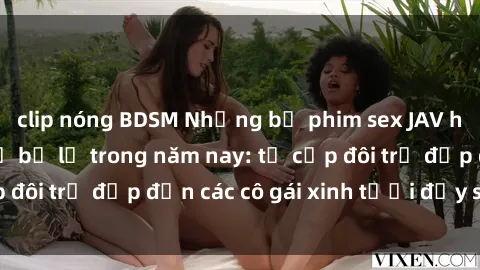 clip nóng BDSM Những bộ phim sex JAV hot nhất không thể bỏ lỡ trong năm nay: từ cặp đôi trẻ đẹp đến các cô gái xinh tươi đầy sức hút.