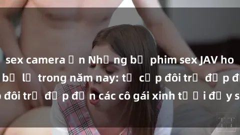 sex camera ẩn Những bộ phim sex JAV hot nhất không thể bỏ lỡ trong năm nay: từ cặp đôi trẻ đẹp đến các cô gái xinh tươi đầy sức hút.