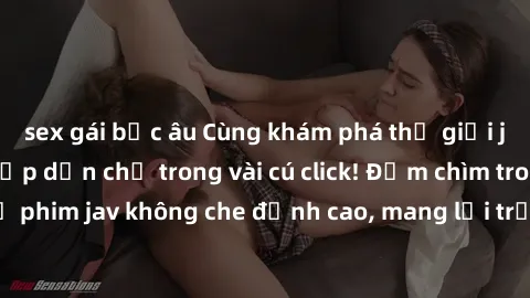 sex gái bắc âu Cùng khám phá thế giới jav không che siêu hấp dẫn chỉ trong vài cú click! Đắm chìm trong những bộ phim jav không che đỉnh cao, mang lại trải nghiệm thú vị và đầy kích thích.