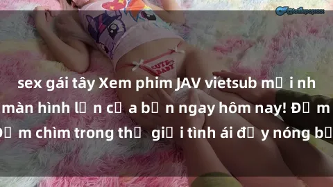 sex gái tây Xem phim JAV vietsub mới nhất và hấp dẫn trên màn hình lớn của bạn ngay hôm nay! Đắm chìm trong thế giới tình ái đầy nóng bỏng và kích thích.