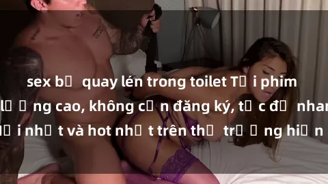 sex bị quay lén trong toilet Tải phim JAV miễn phí chất lượng cao, không cần đăng ký, tốc độ nhanh. Mới nhất và hot nhất trên thị trường hiện nay, cập nhật hàng ngày.