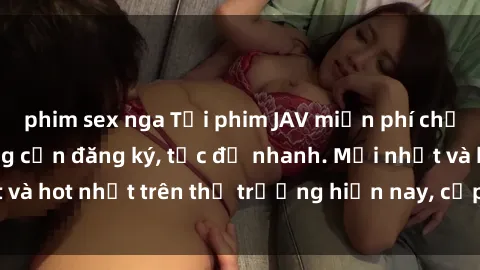 phim sex nga Tải phim JAV miễn phí chất lượng cao, không cần đăng ký, tốc độ nhanh. Mới nhất và hot nhất trên thị trường hiện nay, cập nhật hàng ngày.