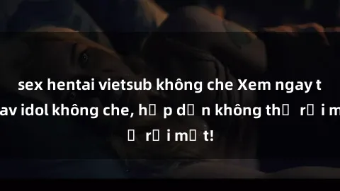 sex hentai vietsub không che Xem ngay top jav idol không che, hấp dẫn không thể rời mắt!
