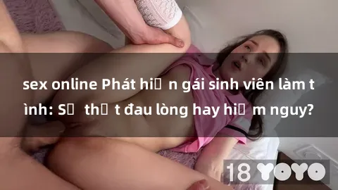 sex online Phát hiện gái sinh viên làm tình: Sự thật đau lòng hay hiểm nguy?