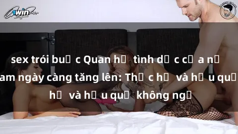 sex trói buộc Quan hệ tình dục của nữ sinh Việt Nam ngày càng tăng lên: Thực hư và hậu quả không ngờ